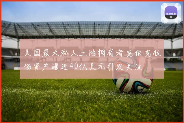 美国最大私人土地拥有者克伦克牧场资产逼近40亿美元引发关注