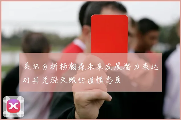 美记分析杨瀚森未来发展潜力表达对其兑现天赋的谨慎态度