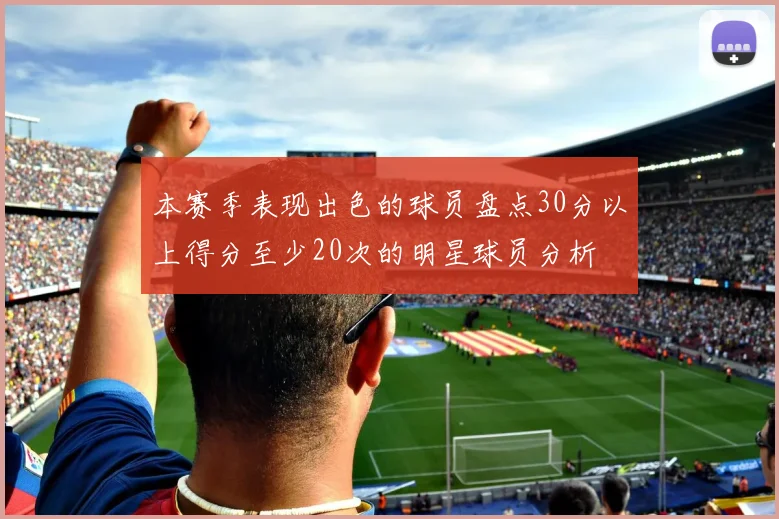 本赛季表现出色的球员盘点30分以上得分至少20次的明星球员分析