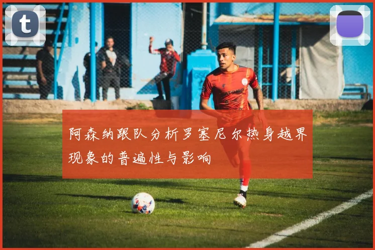 阿森纳跟队分析罗塞尼尔热身越界现象的普遍性与影响