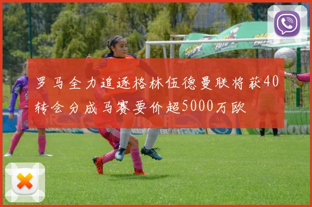 罗马全力追逐格林伍德曼联将获40转会分成马赛要价超5000万欧