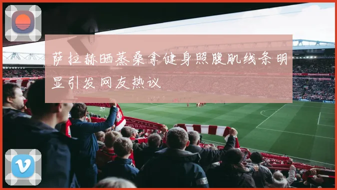 萨拉赫晒蒸桑拿健身照腹肌线条明显引发网友热议