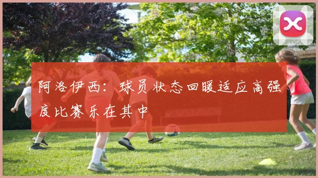 阿洛伊西：球员状态回暖适应高强度比赛乐在其中