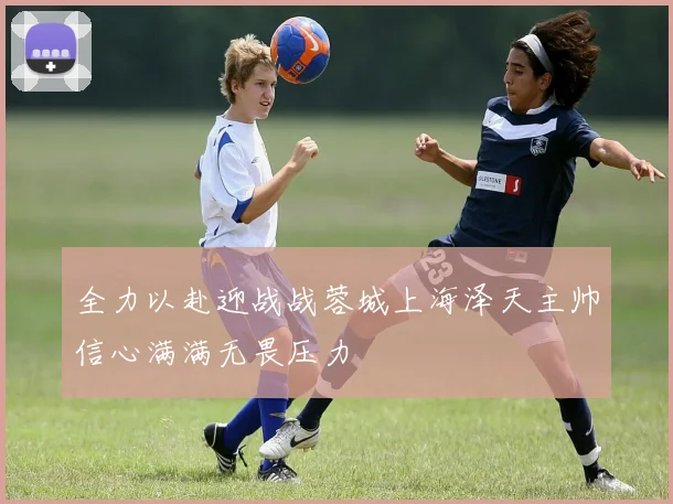 全力以赴迎战战蓉城上海泽天主帅信心满满无畏压力
