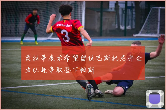 莫拉蒂表示希望留住巴斯托尼并全力以赴争取签下帕斯
