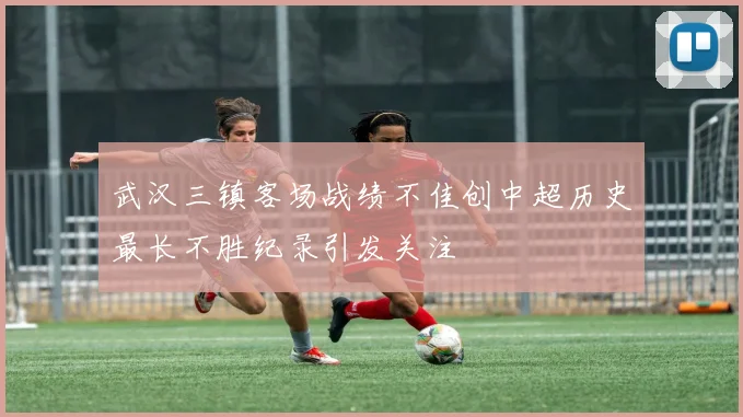 武汉三镇客场战绩不佳创中超历史最长不胜纪录引发关注