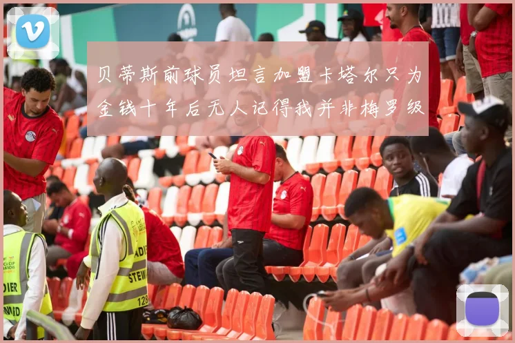 贝蒂斯前球员坦言加盟卡塔尔只为金钱十年后无人记得我并非梅罗级别
