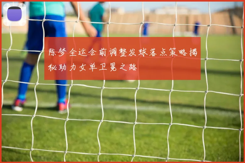陈梦全运会前调整发球落点策略揭秘助力女单卫冕之路