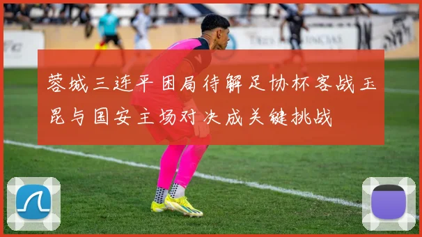蓉城三连平困局待解足协杯客战玉昆与国安主场对决成关键挑战